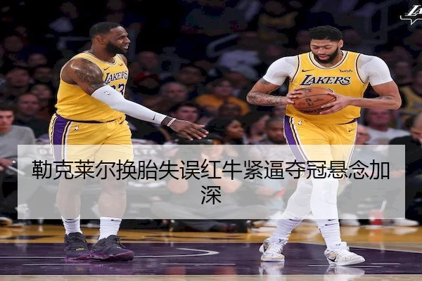 勒克莱尔换胎失误红牛紧逼夺冠悬念加深
